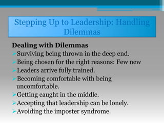 Stepping Up to Leadership: Handling
Dilemmas
Dealing with Dilemmas
Surviving being thrown in the deep end.
Being chosen for the right reasons: Few new
Leaders arrive fully trained.
Becoming comfortable with being
uncomfortable.
Getting caught in the middle.
Accepting that leadership can be lonely.
Avoiding the imposter syndrome.
 