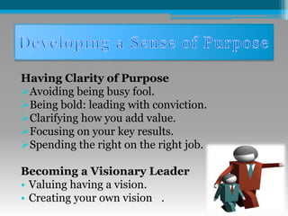 Having Clarity of Purpose
Avoiding being busy fool.
Being bold: leading with conviction.
Clarifying how you add value.
Focusing on your key results.
Spending the right on the right job.
Becoming a Visionary Leader
• Valuing having a vision.
• Creating your own vision .
 