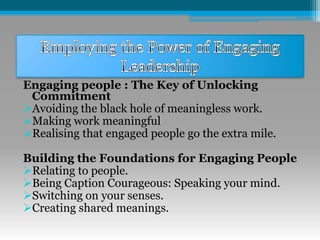 Engaging people : The Key of Unlocking
Commitment
Avoiding the black hole of meaningless work.
Making work meaningful
Realising that engaged people go the extra mile.
Building the Foundations for Engaging People
Relating to people.
Being Caption Courageous: Speaking your mind.
Switching on your senses.
Creating shared meanings.
 