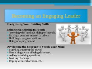 Becoming an Engaging Leader
Recognising Your Existing Skills
Enhancing Relating to People
 ‘Working with’ and not ‘doing to ‘ people.
 Having a genuine interest in others.
 Building strong connections.
 Being non-judgmental.
Developing the Courage to Speak Your Mind
 Standing out from the crowd.
 Remaining aware of being dishonest.
 Asking searching questions.
 Inviting challenge.
 Coping with embarrassment.
 