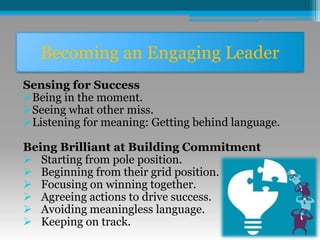 Becoming an Engaging Leader
Sensing for Success
Being in the moment.
Seeing what other miss.
Listening for meaning: Getting behind language.
Being Brilliant at Building Commitment
 Starting from pole position.
 Beginning from their grid position.
 Focusing on winning together.
 Agreeing actions to drive success.
 Avoiding meaningless language.
 Keeping on track.
 