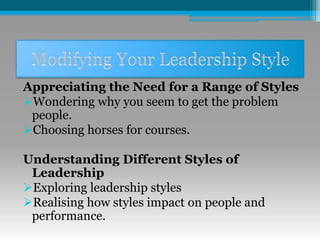 Appreciating the Need for a Range of Styles
Wondering why you seem to get the problem
people.
Choosing horses for courses.
Understanding Different Styles of
Leadership
Exploring leadership styles
Realising how styles impact on people and
performance.
 