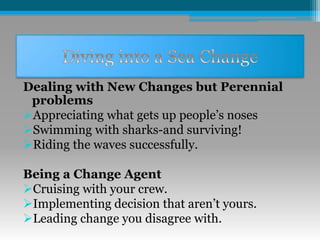 Dealing with New Changes but Perennial
problems
Appreciating what gets up people’s noses
Swimming with sharks-and surviving!
Riding the waves successfully.
Being a Change Agent
Cruising with your crew.
Implementing decision that aren’t yours.
Leading change you disagree with.
 