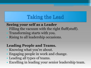 Taking the Lead
Seeing your self as a Leader
• Filling the vacuum with the right fluff(stuff).
• Transforming starts with you.
• Rising to all leadership occasions.
Leading People and Teams.
• Knowing what you’re about.
• Engaging people in work and change.
• Leading all types of teams.
• Excelling in leading your senior leadership team.
 