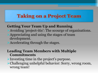 Getting Your Team Up and Running
Avoiding ‘project-itis’: The scourge of organisations.
Appreciating and using the stages of team
development.
Accelerating through the stages.
Leading Team Members with Multiple
Commitments
Investing time in the project’s purpose.
Challenging unhelpful behavior: Sorry, wrong room,
wrong team!
 