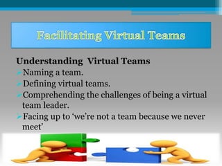 Understanding Virtual Teams
Naming a team.
Defining virtual teams.
Comprehending the challenges of being a virtual
team leader.
Facing up to ‘we’re not a team because we never
meet’
 