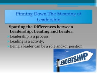 Spotting the Differences between
Leadership, Leading and Leader.
Leadership is a process.
Leading is a activity.
Being a leader can be a role and/or position.
 