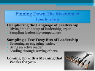 Deciphering the Language of Leadership.
• Diving into the soup of leadership jargon.
• Sampling leadership competences
Sampling a Few Tasty Bits of Leadership
• Becoming an engaging leader.
• Being an active leader.
• Leading through serving others.
Coming Up with a Meaning that
Works for you.
 