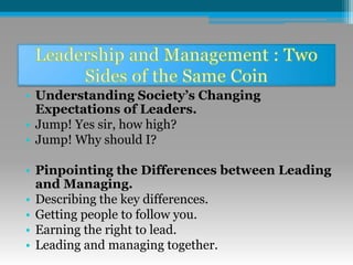 • Understanding Society’s Changing
Expectations of Leaders.
• Jump! Yes sir, how high?
• Jump! Why should I?
• Pinpointing the Differences between Leading
and Managing.
• Describing the key differences.
• Getting people to follow you.
• Earning the right to lead.
• Leading and managing together.
 