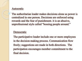 Autocratic
The authoritarian leader makes decisions alone as power is
centralized in one person. Decisions are enforced using
rewards and the fear of punishment. it is an abusive,
unprofessional style called “bossing people around.”
Democratic
The participative leader include one or more employees
in the decision making process. Communication flow
freely; suggestions are made in both directions. The
participation encourages member commitment to the
final decision.
 