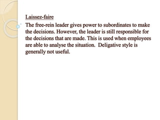 Laissez-faire
The free-rein leader gives power to subordinates to make
the decisions. However, the leader is still responsible for
the decisions that are made. This is used when employees
are able to analyse the situation. Deligative style is
generally not useful.
 