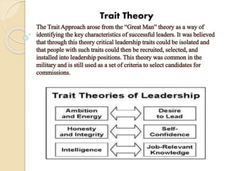 Trait Theory
The Trait Approach arose from the “Great Man” theory as a way of
identifying the key characteristics of successful leaders. It was believed
that through this theory critical leadership traits could be isolated and
that people with such traits could then be recruited, selected, and
installed into leadership positions. This theory was common in the
military and is still used as a set of criteria to select candidates for
commissions.
 