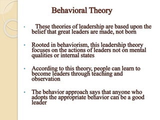 Behavioral Theory
• These theories of leadership are based upon the
belief that great leaders are made, not born
• Rooted in behaviorism, this leadership theory
focuses on the actions of leaders not on mental
qualities or internal states
• According to this theory, people can learn to
become leaders through teaching and
observation
• The behavior approach says that anyone who
adopts the appropriate behavior can be a good
leader
 