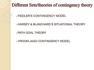 FIEDLER’S CONTIINGENCY MODEL
HARSEY & BLANCHARD’S SITUATIONAL THEORY
PATH GOAL THEORY
VROOM-JAGO CONTINGENCY MODEL
Different Sets/theories of contingency theory
 