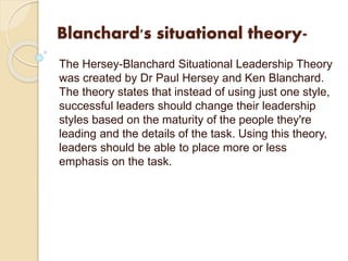 Blanchard's situational theory-
The Hersey-Blanchard Situational Leadership Theory
was created by Dr Paul Hersey and Ken Blanchard.
The theory states that instead of using just one style,
successful leaders should change their leadership
styles based on the maturity of the people they're
leading and the details of the task. Using this theory,
leaders should be able to place more or less
emphasis on the task.
 