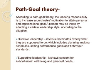 Path-Goal theory-
According to path-goal theory, the leader’s responsibility
is to increase subordinates’ motivation to attain personal
and organizational goal.A person may do these by
adopting a certain leadership style, according to the
situation:
Directive leadership – it tells subordinates exactly what
they are supposed to do, which includes planning, making
schedules, setting performance goals and behaviour
standards.
Supportive leadership - it shows concern for
subordinates’ well being and personal needs.
 
