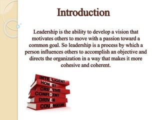 Introduction
Leadership is the ability to develop a vision that
motivates others to move with a passion toward a
common goal. So leadership is a process by which a
person influences others to accomplish an objective and
directs the organization in a way that makes it more
cohesive and coherent.
 