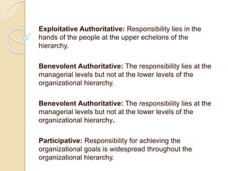 Exploitative Authoritative: Responsibility lies in the
hands of the people at the upper echelons of the
hierarchy.
Benevolent Authoritative: The responsibility lies at the
managerial levels but not at the lower levels of the
organizational hierarchy.
Benevolent Authoritative: The responsibility lies at the
managerial levels but not at the lower levels of the
organizational hierarchy.
Participative: Responsibility for achieving the
organizational goals is widespread throughout the
organizational hierarchy.
 
