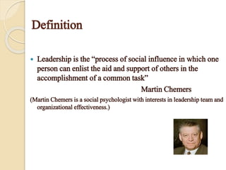 Definition
 Leadership is the “process of social influence in which one
person can enlist the aid and support of others in the
accomplishment of a common task”
Martin Chemers
(Martin Chemers is a social psychologist with interests in leadership team and
organizational effectiveness.)
 