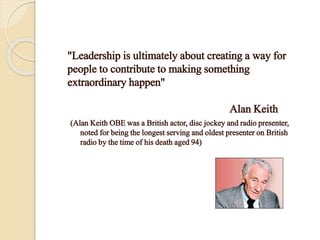 "Leadership is ultimately about creating a way for
people to contribute to making something
extraordinary happen"
Alan Keith
(Alan Keith OBE was a British actor, disc jockey and radio presenter,
noted for being the longest serving and oldest presenter on British
radio by the time of his death aged 94)
 