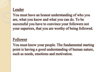 Leader
You must have an honest understanding of who you
are, what you know and what you can do. To be
successful you have to convince your followers not
your superiors, that you are worthy of being followed.
Follower
You must know your people. The fundamental starting
point is having a good understanding of human nature,
such as needs, emotions and motivation.
 