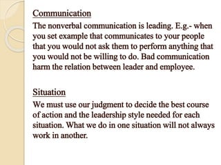 Communication
The nonverbal communication is leading. E.g.- when
you set example that communicates to your people
that you would not ask them to perform anything that
you would not be willing to do. Bad communication
harm the relation between leader and employee.
Situation
We must use our judgment to decide the best course
of action and the leadership style needed for each
situation. What we do in one situation will not always
work in another.
 