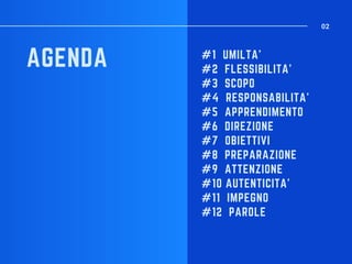#1 UMILTA'
#2 FLESSIBILITA'
#3 SCOPO
#4 RESPONSABILITA'
#5 APPRENDIMENTO
#6 DIREZIONE
#7 OBIETTIVI
#8 PREPARAZIONE
#9 ATTENZIONE
#10 AUTENTICITA'
#11 IMPEGNO
#12 PAROLE
AGENDA
02
 