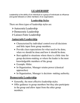 LEADERSHIP
Leadership is the ability of an individual or a group of individuals to influence
and guide followers or other members of an organization.
Leadership Styles
There are three types of leadership styles are
AutocraticLeadership
Democratic Leadership
Laissez-Faire Leadership
AutocraticLeadership
 Characterized by individual control over all decisions
and little input form group members.
 Provide clear expectations for what need to be done,
when we should be done and how it should be done.
 Best applied to situations where there is a little time for
group decisions-making or where the leader is the most
knowledgeable members of the group
 Example: Hitler.
 In Organization, Manager retains power (classical
approaches)
 In Organization, Manager is decision- making authority.
DemocraticLeadership
 Generally, the most effective leadership styles.
 Offer guidance to group members but they also participate
in the group and allow input from the other group
members.
 