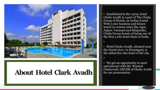 TREYresearch
About Hotel Clark Avadh
• Established in the 1970s, hotel
Clarks Avadh is a part of The Clarks
Group of Hotels, an Indian brand.
With 5 star business and leisure
hotels in various cities like Agra,
Jaipur, Varanasi and Khajuraho,
Clarks Group boasts of being one of
the first 5 star hotel chain in India.
•
• Hotel Clarks Avadh, situated near
the Gomti river, in Hazratganj, is
the oldest five star hotel of the city.
•
• We got an opportunity to meet
and interact with Mr. Pramod
Chaturvedi, GM HR of Clarks Avadh
for our presentation.
2
 