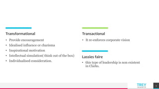 TREYresearch
Transformational
• Provide encouragement
• Idealised influence or charisma
• Inspirational motivation
• Intellectual simulation( think out of the box)
• Individualised consideration.
Transactional
• It re-enforces corporate vision
5
Lassies faire
• this type of leadership is non existent
in Clarks.
 