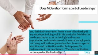 TREYresearch
DoesMotivationformapartofLeadership?
8
Yes, definitely motivation forms a part of leadership if
any employee is doing well in his particular field then he
needs motivation so as to rise high in the same
organisation and simultaneously if a certain employee is
not doing well in the organisation then he needs special
attention and motivation so that he improves his
performance in the near future. Therefore motivation
forms a part of the leadership.
 