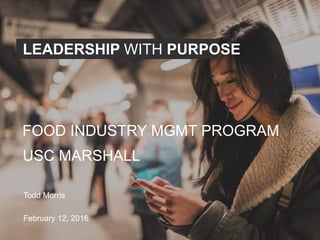LEADERSHIP WITH PURPOSE
USC MARSHALL
Todd Morris
February 12, 2016
FOOD INDUSTRY MGMT PROGRAM
 