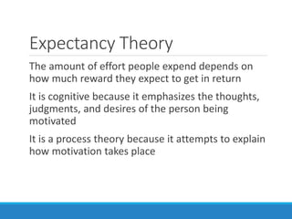 Expectancy Theory
The amount of effort people expend depends on
how much reward they expect to get in return
It is cognitive because it emphasizes the thoughts,
judgments, and desires of the person being
motivated
It is a process theory because it attempts to explain
how motivation takes place
 
