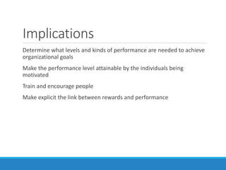 Implications
Determine what levels and kinds of performance are needed to achieve
organizational goals
Make the performance level attainable by the individuals being
motivated
Train and encourage people
Make explicit the link between rewards and performance
 