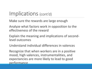 Implications (cont’d)
Make sure the rewards are large enough
Analyze what factors work in opposition to the
effectiveness of the reward
Explain the meaning and implications of second-
level outcomes
Understand individual differences in valences
Recognize that when workers are in a positive
mood, high valences, instrumentalities, and
expectancies are more likely to lead to good
performance
 