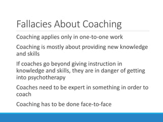 Fallacies About Coaching
Coaching applies only in one-to-one work
Coaching is mostly about providing new knowledge
and skills
If coaches go beyond giving instruction in
knowledge and skills, they are in danger of getting
into psychotherapy
Coaches need to be expert in something in order to
coach
Coaching has to be done face-to-face
 