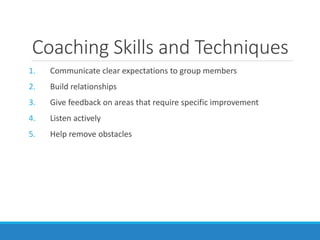 Coaching Skills and Techniques
1. Communicate clear expectations to group members
2. Build relationships
3. Give feedback on areas that require specific improvement
4. Listen actively
5. Help remove obstacles
 