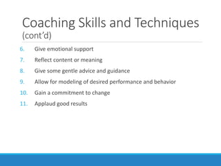 Coaching Skills and Techniques
(cont’d)
6. Give emotional support
7. Reflect content or meaning
8. Give some gentle advice and guidance
9. Allow for modeling of desired performance and behavior
10. Gain a commitment to change
11. Applaud good results
 