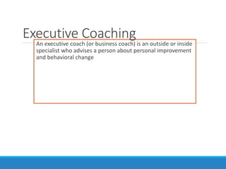 An executive coach (or business coach) is an outside or inside
specialist who advises a person about personal improvement
and behavioral change
Executive Coaching
 