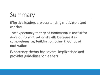 Summary
Effective leaders are outstanding motivators and
coaches
The expectancy theory of motivation is useful for
developing motivational skills because it is
comprehensive, building on other theories of
motivation
Expectancy theory has several implications and
provides guidelines for leaders
 