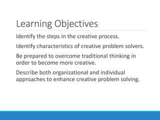 Learning Objectives
Identify the steps in the creative process.
Identify characteristics of creative problem solvers.
Be prepared to overcome traditional thinking in
order to become more creative.
Describe both organizational and individual
approaches to enhance creative problem solving.
 