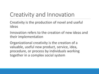Creativity and Innovation
Creativity is the production of novel and useful
ideas
Innovation refers to the creation of new ideas and
their implementation
Organizational creativity is the creation of a
valuable, useful new product, service, idea,
procedure, or process by individuals working
together in a complex social system
 