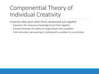 Componential Theory of
Individual Creativity
Creativity takes place when three components join together
◦ Expertise: the necessary knowledge to put facts together
◦ Creative thinking: the ability to imaginatively solve problems
◦ Task motivation: persevering or sticking with a problem to a conclusion
 