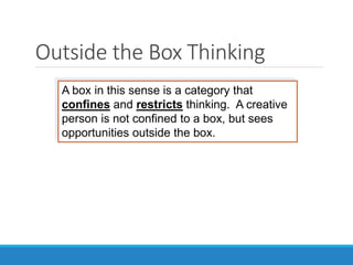 Outside the Box Thinking
A box in this sense is a category that
confines and restricts thinking. A creative
person is not confined to a box, but sees
opportunities outside the box.
 