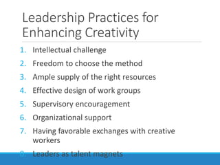Leadership Practices for
Enhancing Creativity
1. Intellectual challenge
2. Freedom to choose the method
3. Ample supply of the right resources
4. Effective design of work groups
5. Supervisory encouragement
6. Organizational support
7. Having favorable exchanges with creative
workers
8. Leaders as talent magnets
 
