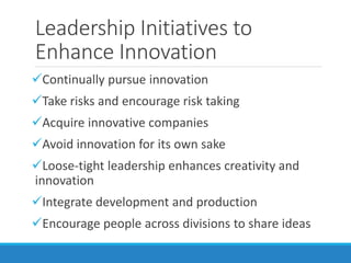 Leadership Initiatives to
Enhance Innovation
Continually pursue innovation
Take risks and encourage risk taking
Acquire innovative companies
Avoid innovation for its own sake
Loose-tight leadership enhances creativity and
innovation
Integrate development and production
Encourage people across divisions to share ideas
 