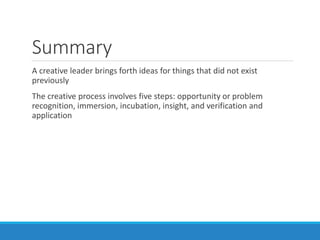 Summary
A creative leader brings forth ideas for things that did not exist
previously
The creative process involves five steps: opportunity or problem
recognition, immersion, incubation, insight, and verification and
application
 