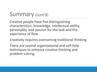 Summary (cont’d)
Creative people have five distinguishing
characteristics: knowledge, intellectual ability,
personality, and passion for the task and the
experience of flow
Creativity requires overcoming traditional thinking
There are several organizational and self-help
techniques to enhance creative thinking and
problem-solving
 
