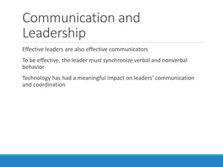 Communication and
Leadership
Effective leaders are also effective communicators
To be effective, the leader must synchronize verbal and nonverbal
behavior
Technology has had a meaningful impact on leaders’ communication
and coordination
 