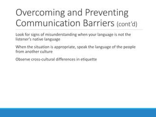 Overcoming and Preventing
Communication Barriers (cont’d)
Look for signs of misunderstanding when your language is not the
listener’s native language
When the situation is appropriate, speak the language of the people
from another culture
Observe cross-cultural differences in etiquette
 